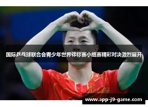 国际乒乓球联合会青少年世界锦标赛小组赛精彩对决激烈展开 国际乒乓球联合会青少年世界锦标赛小组赛精彩对决激烈展开