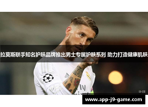拉莫斯联手知名护肤品牌推出男士专属护肤系列 助力打造健康肌肤 拉莫斯联手知名护肤品牌推出男士专属护肤系列 助力打造健康肌肤