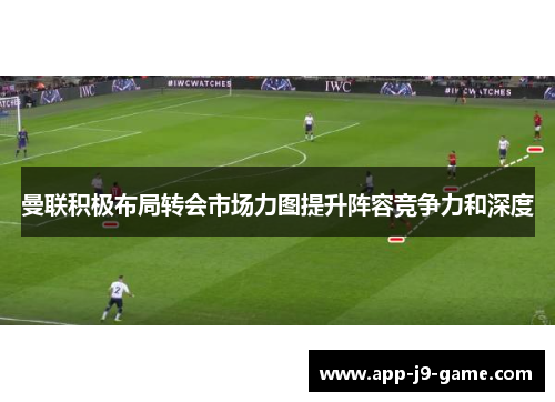 曼联积极布局转会市场力图提升阵容竞争力和深度 曼联积极布局转会市场力图提升阵容竞争力和深度
