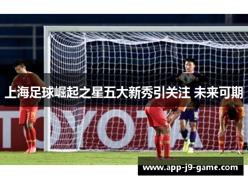 上海足球崛起之星五大新秀引关注 未来可期