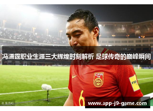 冯潇霆职业生涯三大辉煌时刻解析 足球传奇的巅峰瞬间