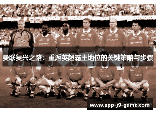 曼联复兴之路:重返英超霸主地位的关键策略与步骤 曼联复兴之路:重返英超霸主地位的关键策略与步骤