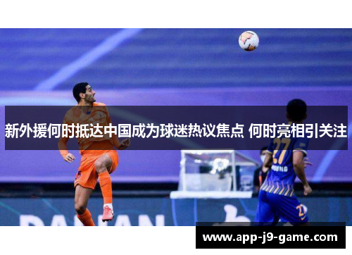 新外援何时抵达中国成为球迷热议焦点 何时亮相引关注 新外援何时抵达中国成为球迷热议焦点 何时亮相引关注