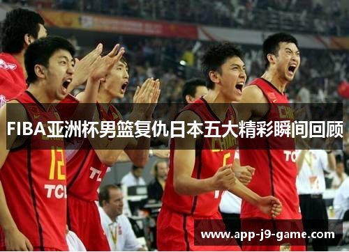 FIBA亚洲杯男篮复仇日本五大精彩瞬间回顾 FIBA亚洲杯男篮复仇日本五大精彩瞬间回顾