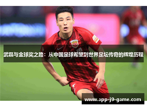武磊与金球奖之路:从中国足球希望到世界足坛传奇的辉煌历程 武磊与金球奖之路:从中国足球希望到世界足坛传奇的辉煌历程