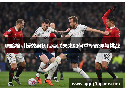 滕哈格引援效果初现曼联未来如何重塑辉煌与挑战 滕哈格引援效果初现曼联未来如何重塑辉煌与挑战