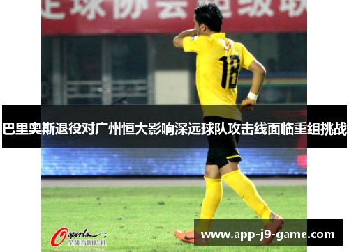 巴里奥斯退役对广州恒大影响深远球队攻击线面临重组挑战 巴里奥斯退役对广州恒大影响深远球队攻击线面临重组挑战