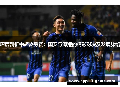 深度剖析中超热身赛:国安与海港的精彩对决及发展脉络 深度剖析中超热身赛:国安与海港的精彩对决及发展脉络