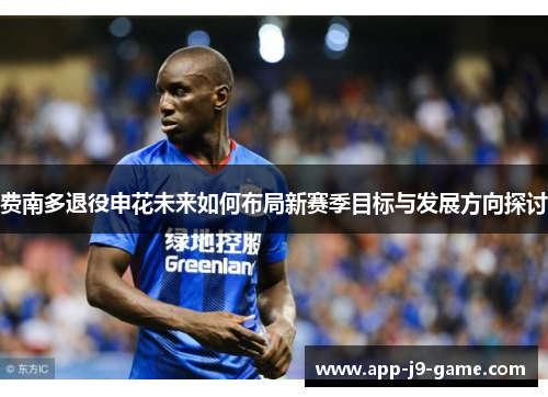 费南多退役申花未来如何布局新赛季目标与发展方向探讨