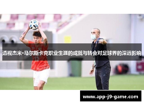 透视杰米·马尔斯卡克职业生涯的成就与转会对足球界的深远影响 透视杰米·马尔斯卡克职业生涯的成就与转会对足球界的深远影响