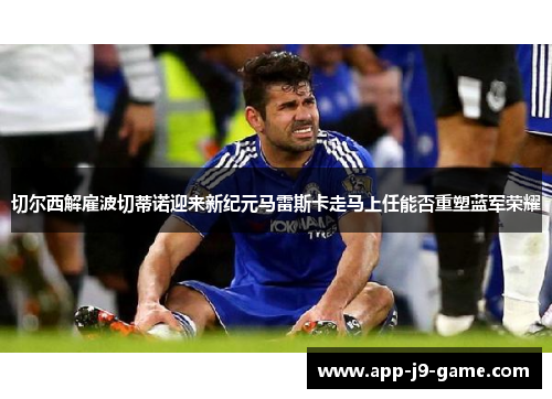 切尔西解雇波切蒂诺迎来新纪元马雷斯卡走马上任能否重塑蓝军荣耀