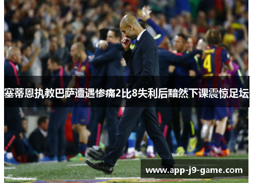 塞蒂恩执教巴萨遭遇惨痛2比8失利后黯然下课震惊足坛