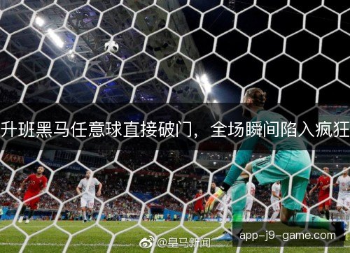升班黑马任意球直接破门,全场瞬间陷入疯狂 升班黑马任意球直接破门,全场瞬间陷入疯狂
